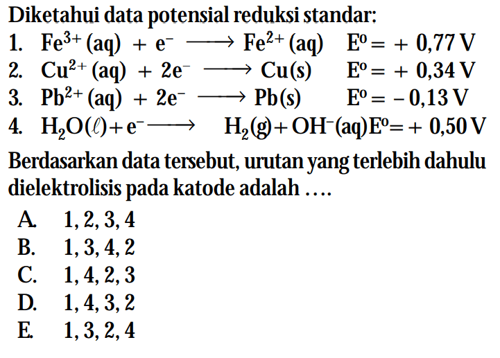 Diketahui data potensial reduksi standar: 1. Fe^(3+) (aq) + e^- -> Fe^(2+) (aq) E^o = +0,77 V 2. Cu^(2+) (aq) + 2e^- -> Cu (s) E^o = +0,34 V 3. Pb^(2+) (aq) + 2e^- -> Pb (s) E^o = -0,13 V 4. H2O (l) + e^- -> H2 (g) + OH^- (aq) E^o = +0,50 V Berdasarkan data tersebut, urutan yang lebih dulu dielektrolisis pada katode adalah ...