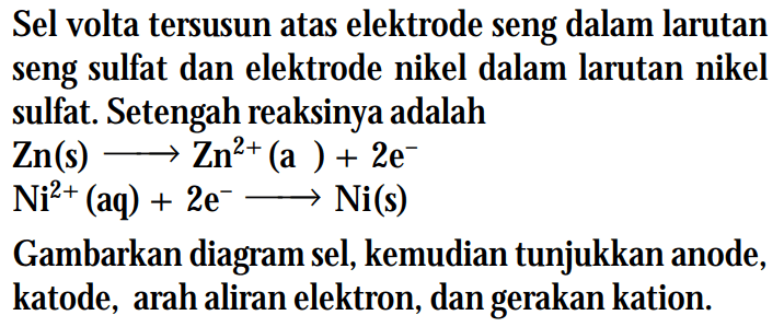 Sel volta tersusun atas elektrode seng dalam larutan seng sulfat dan elektrode nikel dalam larutan nikel sulfat. Setengah reaksinya adalah Zn (s) -> Zn^2+ (a) + 2e^- Ni^2+ (aq) + 2e^- -> Ni(s) Gambarkan diagram sel, kemudian tunjukkan anode, katode, arah aliran elektron, dan gerakan kation.