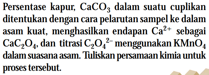 Persentase kapur, CaCO3 dalam suatu cuplikan ditentukan dengan cara pelarutan sampel ke dalam asam kuat, menghasilkan endapan Ca^(2+) sebagai CaC2O4, dan titrasi C2O4^(2-) menggunakan KMnO4 dalam suasana asam. Tuliskan persamaan kimia untuk proses tersebut.