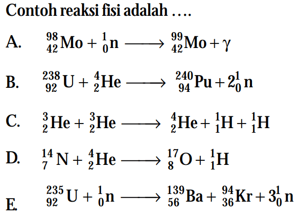 Contoh reaksi fisi adalah ....A.   98 42 Mo+ 1 0 n -> 99 42 Mo+gamma B.   238 92 U+ 4 2 He -> 240 94 Pu+2 1 0 n C.   3 2 He+ 3 2 He -> 4 2 He+ 1 1 H+ 1 1 H D.   14 7 N+ 4 2 He -> 17 8 O+ 1 1 H E.   235 92 U+ 1 0 n -> 139 56 Ba+ 94 36 Kr+3 1 0 n 