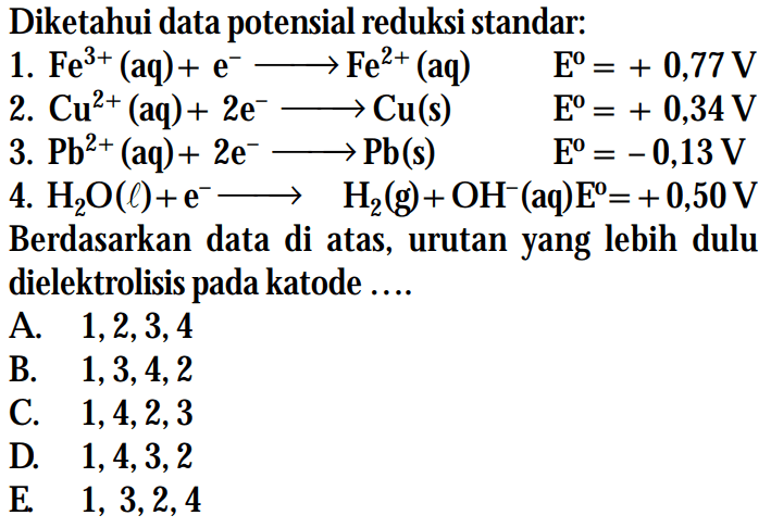 Diketahui data potensial reduksi standar: 1. Fe^(3+) (aq) + e^- -> Fe^(2+) (aq) E^o = +0,77 V 2. Cu^(2+) (aq) + 2e^- -> Cu (s) E^o = +0,34 V 3. Pb^(2+) (aq) + 2e^- -> Pb (s) E^o = -0,13 V 4. H2O (l) + e^- -> H2 (g) + OH^- (aq) E^o = +0,50 V Berdasarkan data di atas, urutan yang lebih dulu dielektrolisis pada katode ...