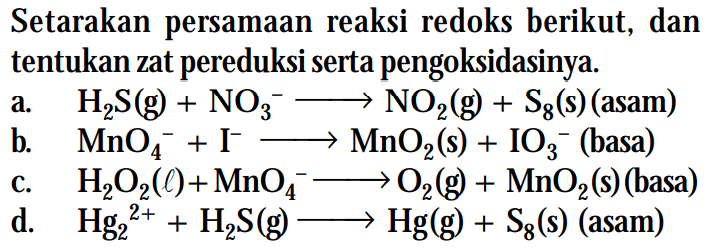 Setarakan persamaan reaksi redoks berikut, dan tentukan zat pereduksi serta pengoksidasinya. a. H2S (g) + NO3^- -> NO2 (g) + S8 (s) (asam) b. MnO4^- + I^- -> MnO2 (s) + IO3^- (basa) c. H2O2 (l) + MnO4^- -> O2 (g) + MnO2 (s) (basa) d. Hg2^(2+) + H2S (g) -> Hg (g) + S8 (s) (asam)