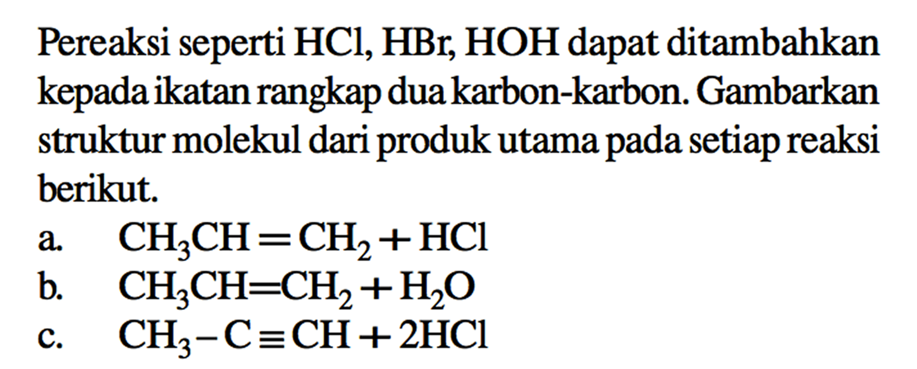 Pereaksi seperti HCl, HBr, HOH dapat ditambahkan kepada ikatan rangkap duakarbon-karbon. Gambarkan struktur molekul dari produk utama pada setiap reaksi berikut. a CH3CH = CH2 + HCl b. CH3CH = CH2 + H2O c. CH3 - C = CH + 2HCl