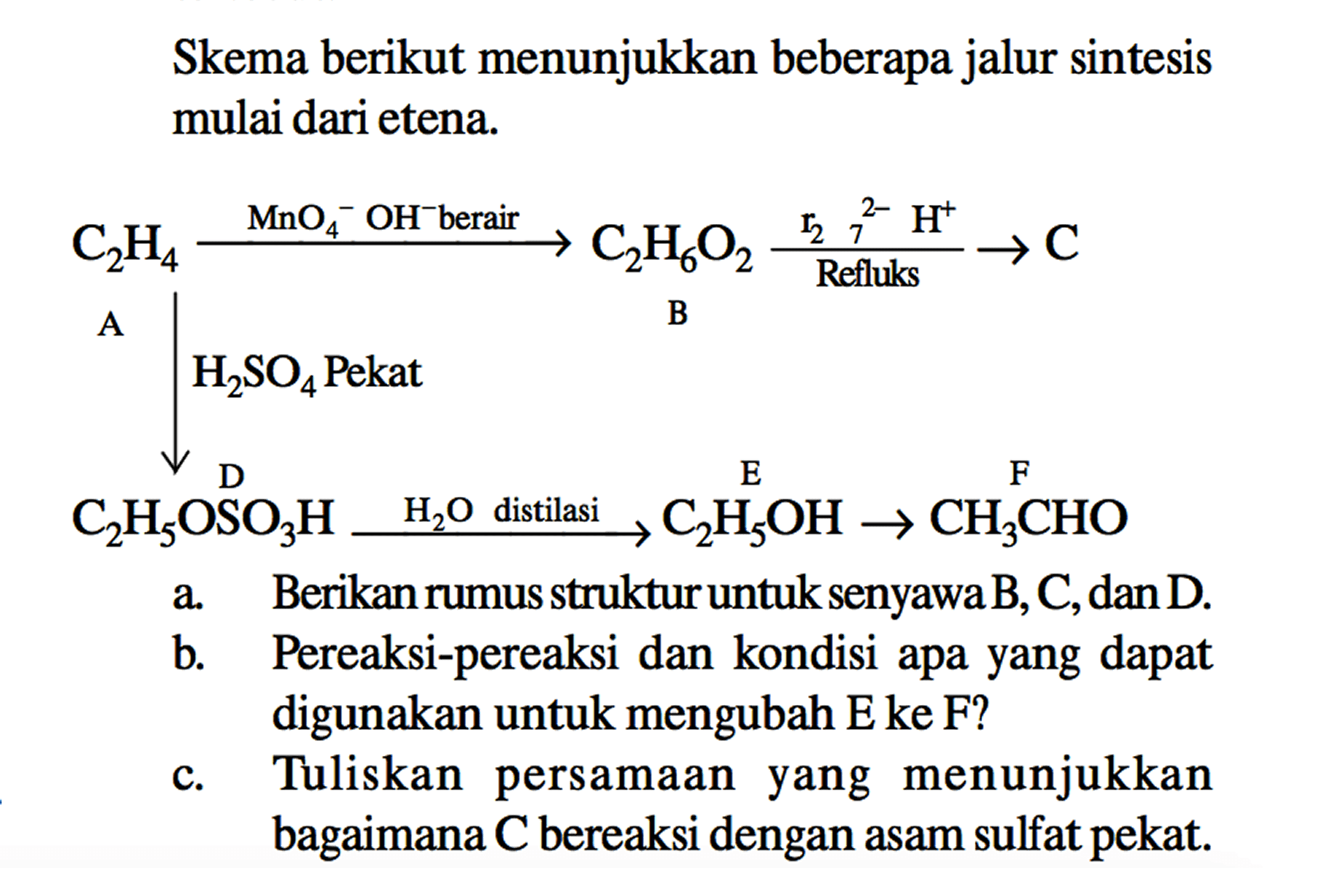 Skema berikut menunjukkan beberapa jalur sintesis mulai dari etena. A C2H4 - > MnO4^- OH^- berair - > C2H6O2 B r2 7^(2-) Refluks C - > H2SO4 Pekat D C2H5OSO3H H2O distilasi - > E C2H5OH - > F CH3CHO a. Berikan rumus struktur untuk senyawa B, C, dan D.
b. Pereaksi-pereaksi dan kondisi apa yang dapat digunakan untuk mengubah E ke F?
c. Tuliskan persamaan yang menunjukkan bagaimana C bereaksi dengan asam sulfat pekat.