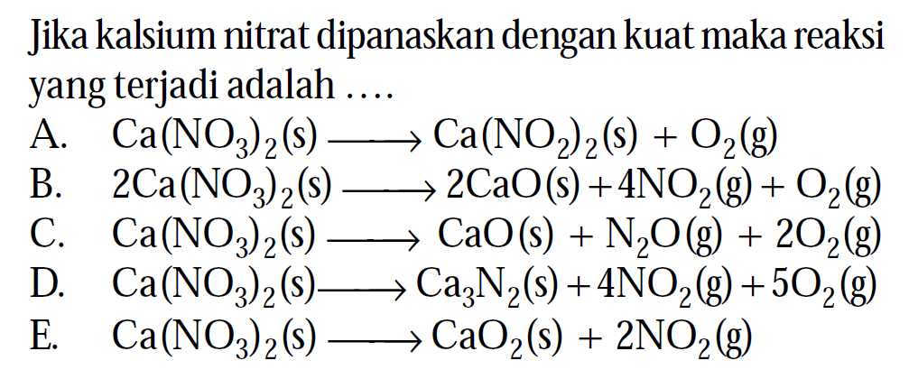 Jika kalsium nitrat dipanaskan dengan kuat maka reaksi yang terjadi adalah ....
A.  Ca(NO3)2(s) ---> Ca(NO2)2(s)+O2(g) 
B.   2 Ca(NO3)2(s) ---> 2 CaO(s)+4 NO2(g)+O2(g) 
C.  Ca(NO3)2(s) ---> CaO(s)+N2 O(g)+2 O2(g) 
D.  Ca(NO3)2(s) ---> Ca3 N2(s)+4 NO2(g)+5 O2(g) 
E.  Ca(NO3)2(s) ---> CaO2(s)+2 NO2(g) 