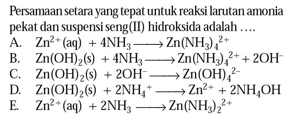 Persamaan setara yang tepat untuk reaksi larutan amonia pekat dan suspensi seng(II) hidroksida adalah ....
A.   Zn^2+(aq)+4 NH3 --> Zn(NH3)4^2+ 
B.  Zn(OH)2(s)+4 NH3 --> Zn(NH3)4^2++2 OH^- 
C.  Zn(OH)2(s)+2 OH^- --> Zn(OH)4^2- 
D.  Zn(OH)2(s)+2 NH4^+ --> Zn^2++2 NH4OH 
E.   Zn^2+(aq)+2 NH3 --> Zn(NH3)2^2+ 