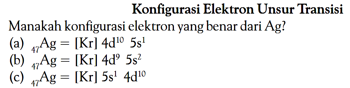 Konfigurasi Elektron Unsur Transisi Manakah konfigurasi elektron yang benar dari Ag? (a) = 47Ag = [Kr] 4d^10 5s^1 (b) 47Ag = [Kr] 4d^9 5s^2 (c) 47Ag = [Kr] 5s^1 4d^10