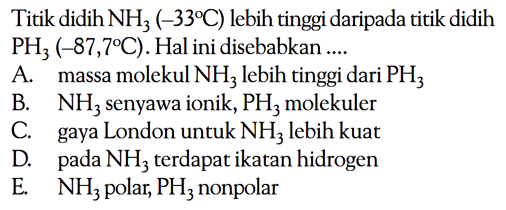 Titik didih NH3 (-33 C) lebih tinggi daripada titik didih PH3 (-87,7 C). Hal ini disebabkan .... A. massa molekul NH3 lebih tinggi dari PH3 B. NH3 senyawa ionik, PH3 molekuler C. gaya London untuk NH3 lebih kuat D. pada NH3 terdapat ikatan hidrogen E. NH3 polar, PH3 nonpolar 