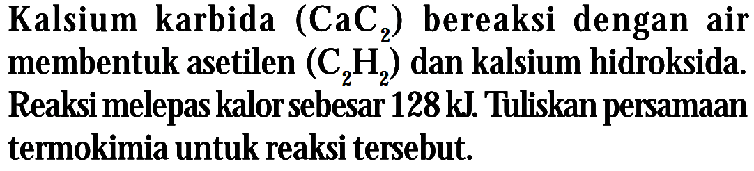 Kalsium karbida (CaC2) bereaksi dengan air membentuk asetilen (C2H2) dan kalsium hidroksida. Reaksi melepas kalorsebesar 128 kJ. Tuliskan persamaan termokimia untuk reaksi tersebut,