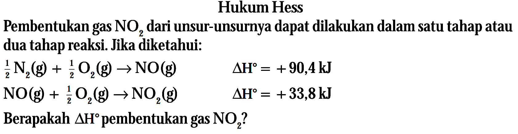 Hukum Hess Pembentukan gas NO2 dari unsur-unsurnya dapat dilakukan dalam satu tahap atau dua tahap reaksi. Jika diketahui: (1/2)N2 (g) + (1/2)O2(g) -> NO(g) delta H = +90,4 kJ NO(g) + (1/2) O2(g) -> NO2 (g) delta H = +33,8 kJ Berapakah delta H pembentukan gas NO2?