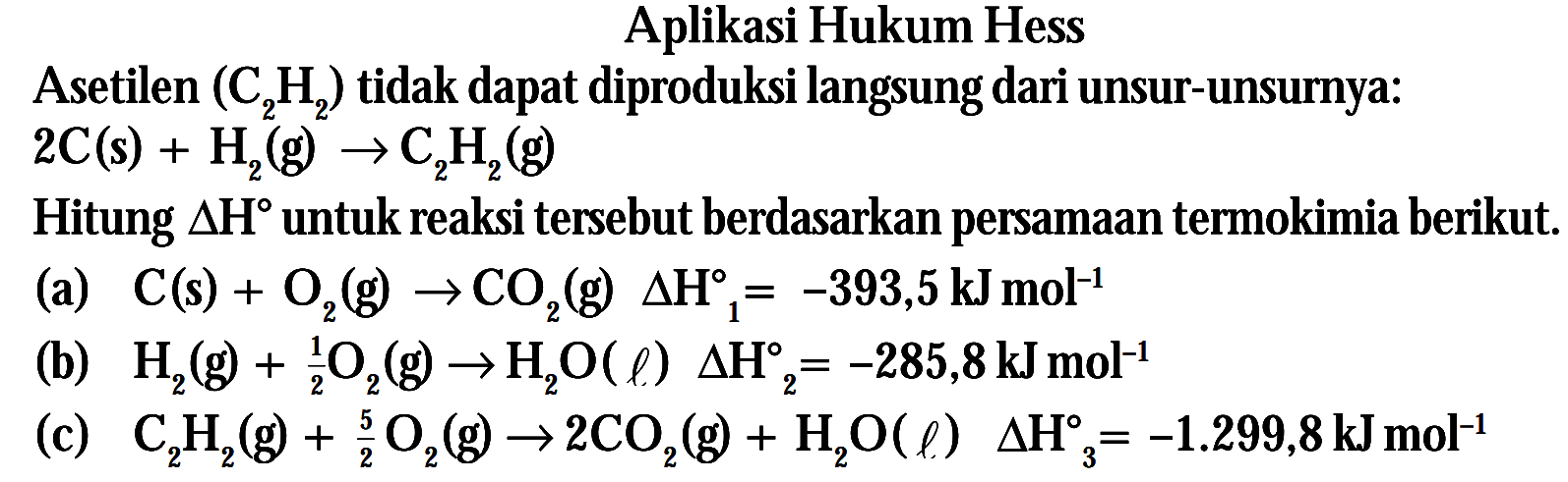 Aplikasi Hukum Hess Asetilen (C2H2) tidak dapat diproduksi langsung dari unsur-unsurnya: 2C (s) + H2 (g) -> C2H2 (g) Hitung delta H untuk reaksi tersebut berdasarkan persamaan termokimia berikut. (a) C (s) + O2 (g) -> CO2 (g) delta H1 = -393,5 kJ mol^(-1) (b) H2 (g) + 1/2 O2 (g) -> H2O (l) delta H2 = -285,8 kJ mol^(-1) (c) C2H2 (g) + 5/2 O2 (g) -> 2CO2 (g) + H2O (l) delta H3 = -1.299,8 kJ mol^(-1)