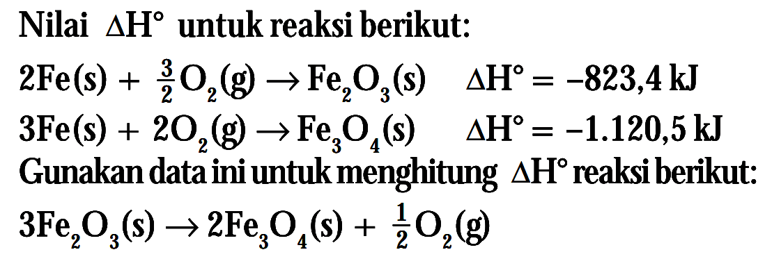 Nilai delta H untuk reaksi berikut: 2Fe (s) + 3/2 O2 (g) -> Fe2O3 (s) delta H = -823,4 kJ 3Fe (s) + 2O2 (g) -> Fe3O4 (s) delta H = -1.120,5 kJ Gunakan data ini untuk menghitung delta H reaksi berikut: 3Fe2O3 (s) -> 2Fe3O4 (s) + 1/2 O2 (g)