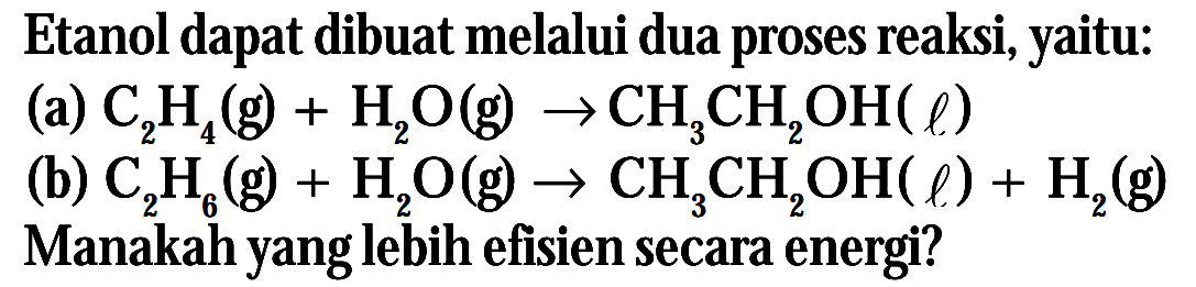 Etanol dapat dibuat melalui dua proses reaksi, yaitu: (a) C2H4 (g) + H2O (g) -> CH3CH2OH (l) (b) C2H6 (g) + H2O (g) -> CH3CH2OH (l) + H2 (g) Manakah yang lebih efisien secara energi?