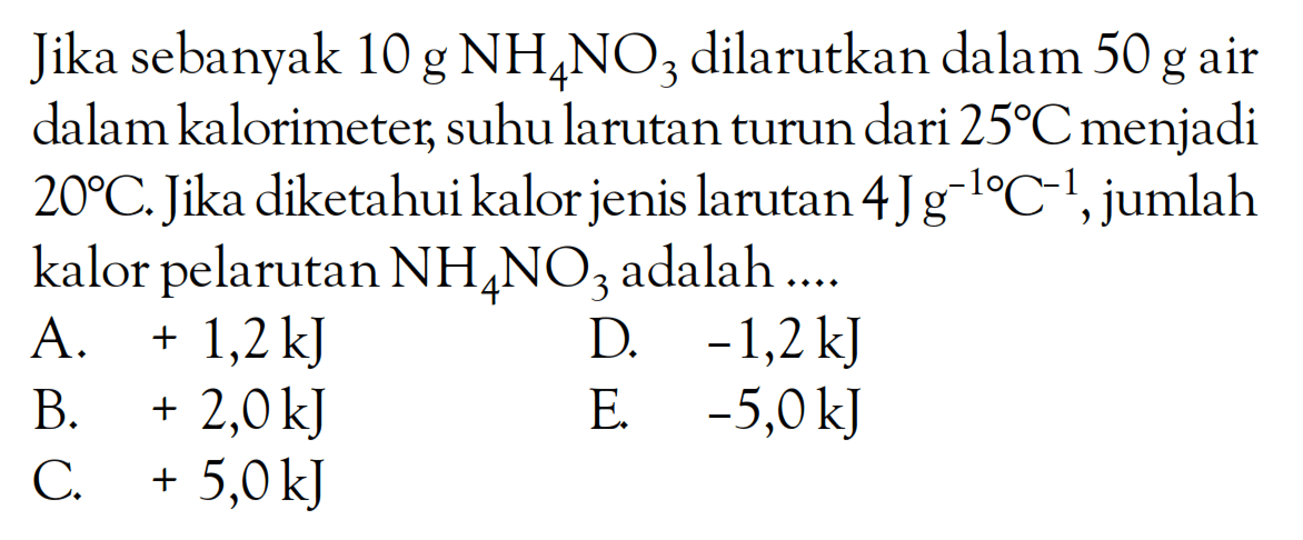 Jika sebanyak 10 g NH4NO3 dilarutkan dalam 50 g air dalam kalorimeter, suhu larutan turun dari 25 C menjadi 20 C. Jika diketahui kalor jenis larutan 4 J g^(-1) C^(-1), jumlah kalor pelarutan NH4NO3 adalah ....