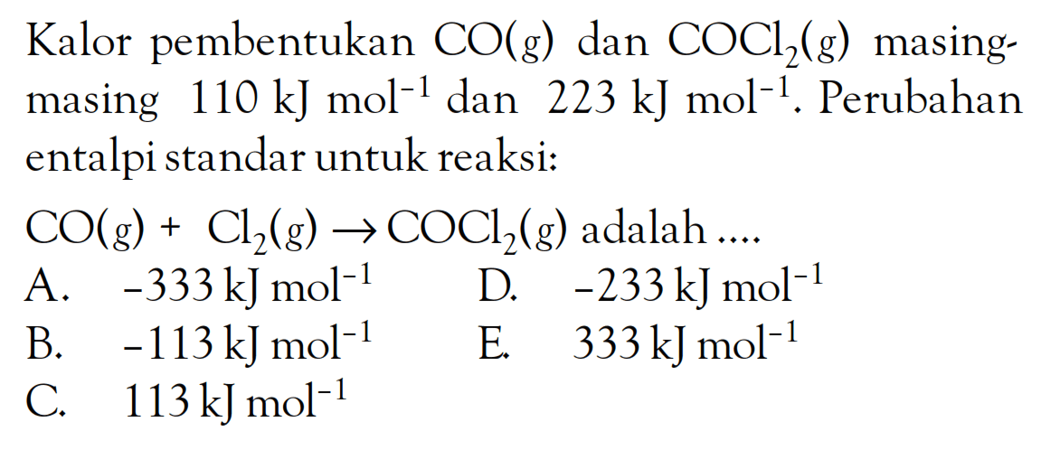 Kalor pembentukan CO(g) dan COCl2(g) masing - masing 110 kJ mol^(-1) dan 223 kJ mol^(-1). Perubahan entalpi standar untuk reaksi: CO(g) + Cl2(g) -> COCl2(g) adalah ....