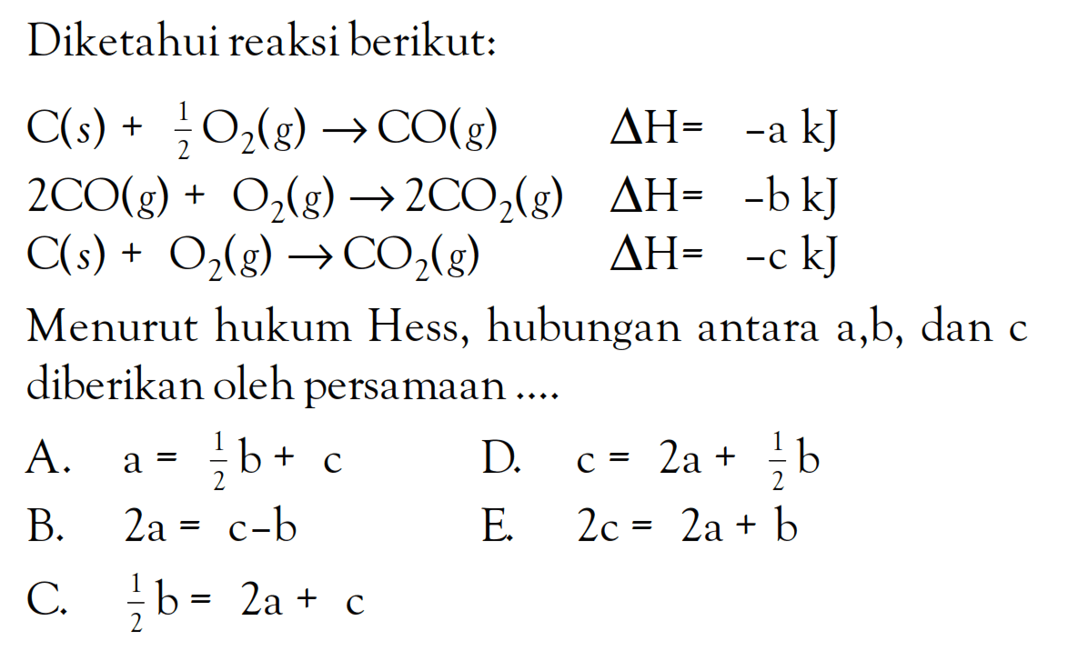 Diketahui reaksi berikut: C(s) + (1/2)O2(g) -> CO(g) delta H = -a kJ 2CO(g) + O2(g) -> 2CO2(g) delta H = -b kJ C(s) + O2(g) -> CO2(g) delta H= -c kJ Menurut hukum Hess, hubungan antara a,b, dan c diberikan oleh persamaan ....