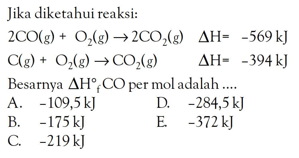 Jika diketahui reaksi: 2CO (g) + O2 (g) -> 2CO2 (g) delta H = -569 kJ C(g) + O2(g) -> CO2(g) delta H = -394 kJ Besarnya AHf CO per mol adalah....