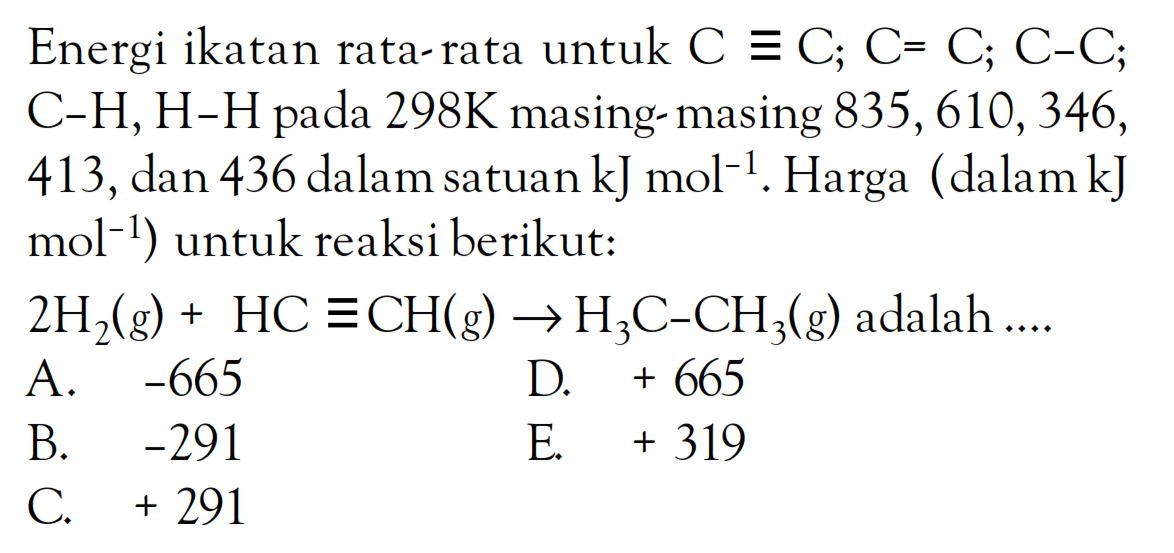 Energi ikatan rata-rata untuk C = C; C = C; C - C; C - H, H - H pada 298K masing masing 835, 610, 346, 413, dan 436 dalam satuan kJ mol^(-1). Harga (dalam kJ mol^(-1)) untuk reaksi berikut: 2H2 (g) + HC = CH (g) -> H3C - CH3 (g) adalah ....