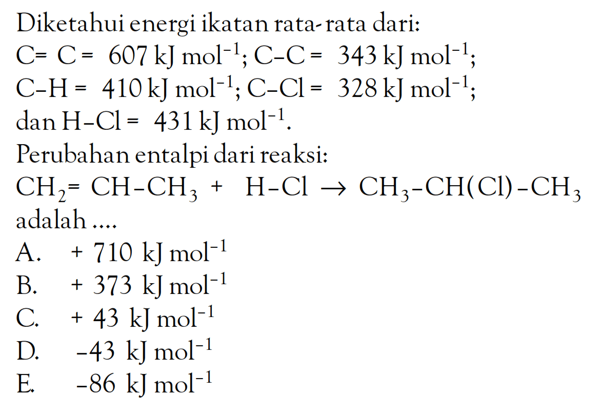 Diketahui energi ikatan rata-rata dari: C = C = 607 kJ mol^(-1); C - C = 343 kJ mol^(-1); C - H = 410 kJ mol^(-1); C - Cl = 328 kJ mol^(-1); dan H - Cl = 431 kJ mol^(-1). Perubahan entalpi dari reaksi: CH2 = CH - CH3 + H - Cl -> CH3 - CH(Cl) - CH3 adalah ....
