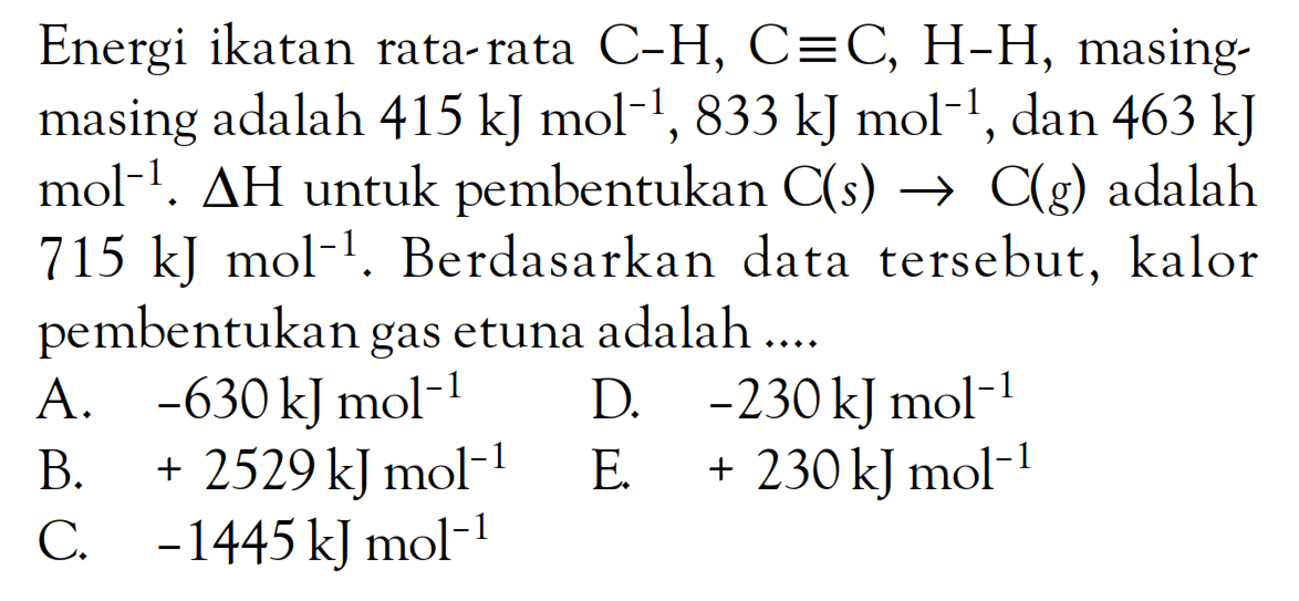 Energi ikatan rata-rata C-H, C=C, H-H, masing masing adalah 415 kJ mol^(-1), 833 kJ mol^(-1) dan 463 kJ mol^(-1). delta H untuk pembentukan C(s) -> C(g) adalah 715 kJ mol^(-1). Berdasarkan data tersebut, kalor pembentukan gas etuna adalah ....