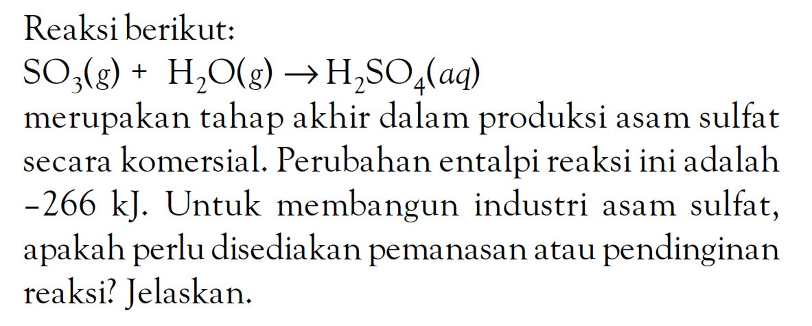 Reaksi berikut: SO3 (g) + H2O (g) -> H2SO4 (aq) merupakan tahap akhir dalam produksi asam sulfat secara komersial. Perubahan entalpi reaksi ini adalah -266 kJ. Untuk membangun industri asam sulfat, apakah perlu disediakan pemanasan atau pendinginan reaksi? Jelaskan.