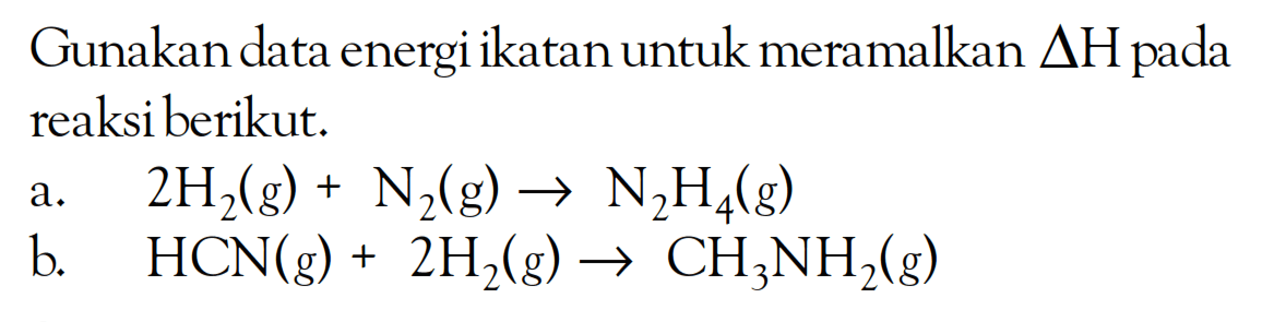 Gunakan data energi ikatan untuk meramalkan delta H reaksi berikut: A. 2H2(g) + N2(g) -. N2H4(g) B.HCN(g) + 2H2(g) -> CH3NH2(g)