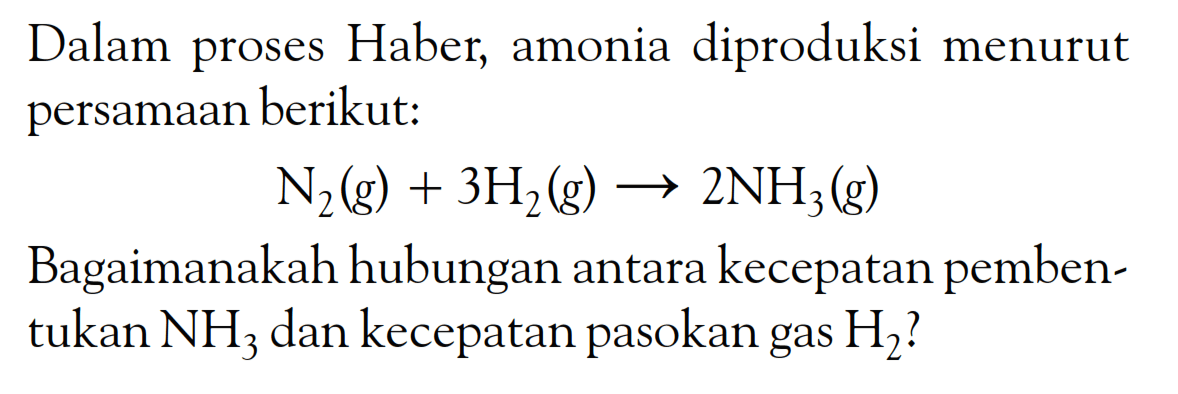 Dalam proses Haber, amonia diproduksi menurut persamaan berikut: N2 (g) + 3H2 (g) -> 2NH3 (g) Bagaimanakah hubungan antara kecepatan pemben-tukan NH3 dan kecepatan pasokan gas H2?