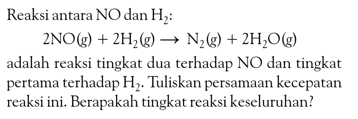 Reaksi antara NO dan H2 : 2NO (g) + 2H2 (g) -> N2 (g) + 2H2O (g) adalah reaksi tingkat dua terhadap NO dan tingkat pertama terhadap H2 . Tuliskan persamaan kecepatan reaksi ini. Berapakah tingkat reaksi keseluruhan?