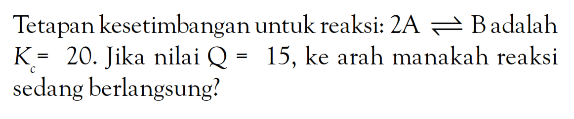 Tetapan kesetimbangan untuk reaksi: 2A <=> B adalah Kc = 20. Jika nilai Q = 15,ke arah manakah reaksi sedang berlangsung?