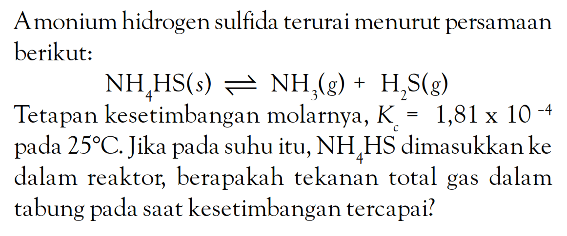 A monium hidrogen sulfida terurai menurut persamaan berikut: NH4HS (s) <=> NH3 (g) + H2S (g) Tetapan kesetimbangan molarnya, Kc = 1,81 x 10^-4 pada 25 C. Jika pada suhu itu, NH4HS dimasukkan ke dalam reaktor, berapakah tekanan total gas dalam tabung pada saat kesetimbangan tercapai?