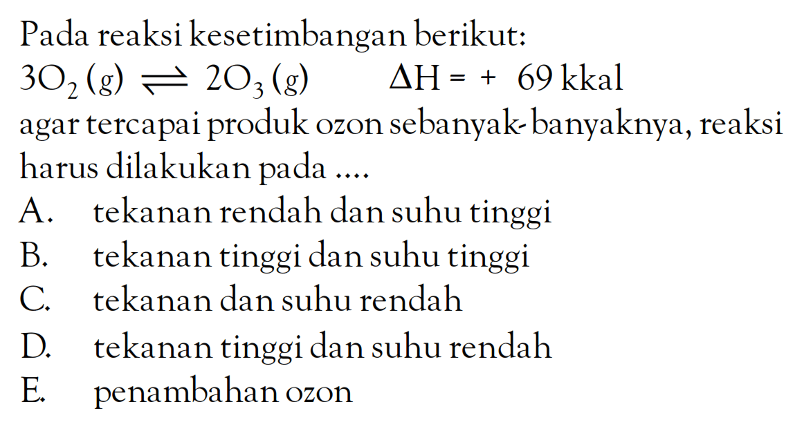Pada reaksi kesetimbangan berikut: 3O2 (g) +2O3 (g) DeltaH = + 69 kkal agar tercapai produk OZon sebanyak-banyaknya, reaksi harus dilakukan