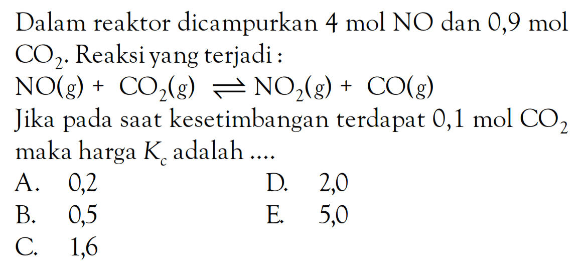 Dalam reaktor dicampurkan 4 mol NO dan 0,9 mol CO2. Reaksi yang terjadi : NO (g) + CO2 (g) <=> NO2 (g) + CO (g) Jika pada saat kesetimbangan terdapat 0,1 mol CO2 maka harga Kc adalah ....
