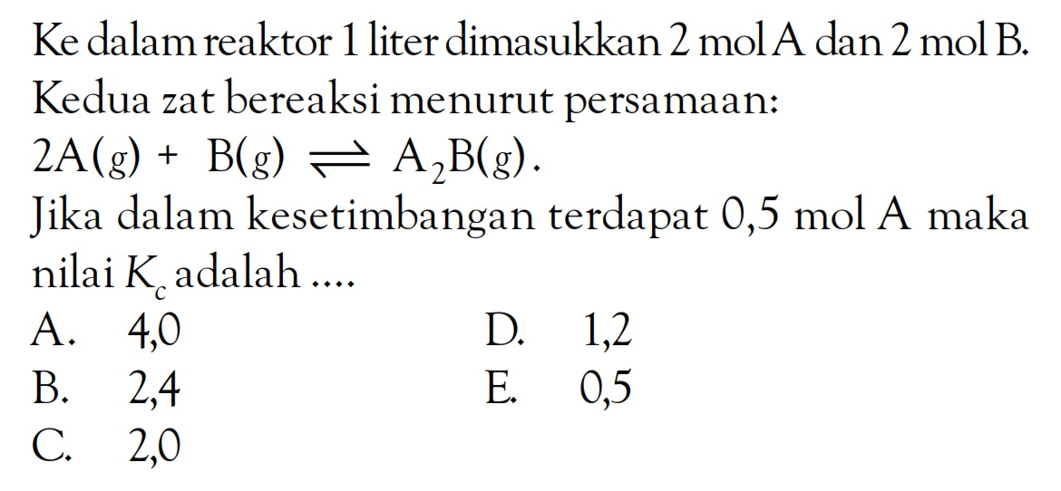Ke dalam reaktor 1 liter dimasukkan 2 mol A dan 2 mol B. Kedua zat bereaksi menurut persamaan: 2A(g) + B(g) <=> A2B(g) . Jika dalam kesetimbangan terdapat 0,5 mol A maka nilai Kc adalah ....