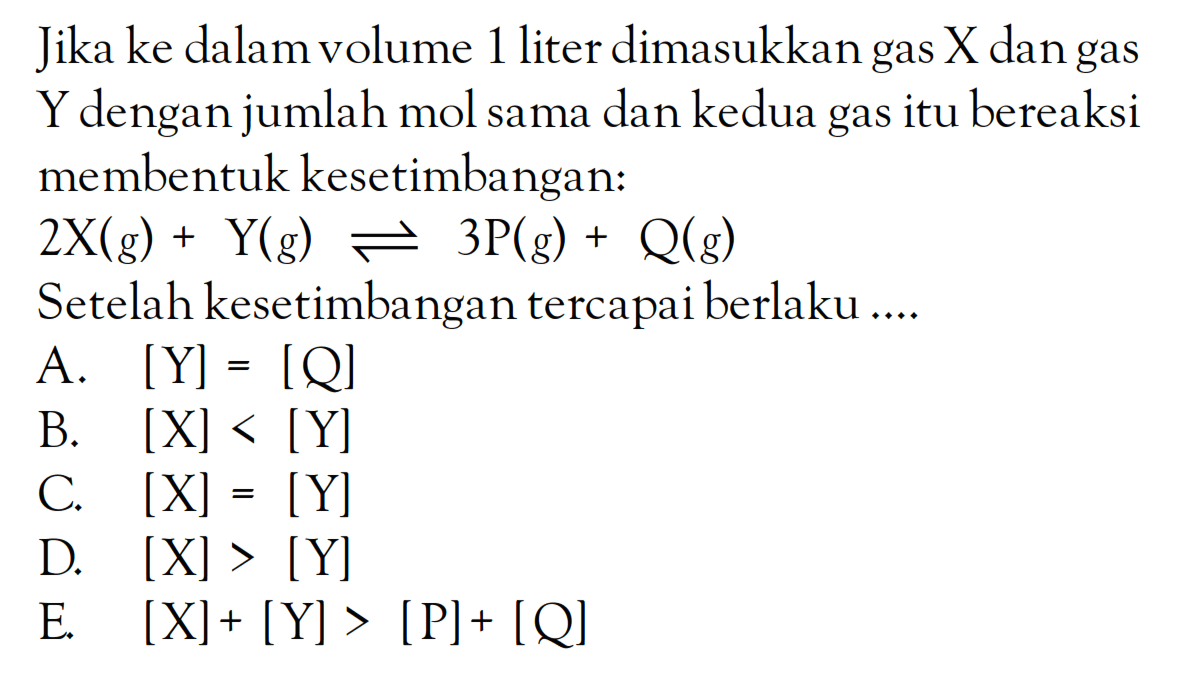 Jika ke dalam volume 1 liter dimasukkan gas X dan gas Y dengan jumlah mol sama dan kedua gas itu bereaksi membentuk kesetimbangan: 2X (g) + Y(g) <=> 3P (g) + Q (g) Setelah kesetimbangan tercapai berlaku ...