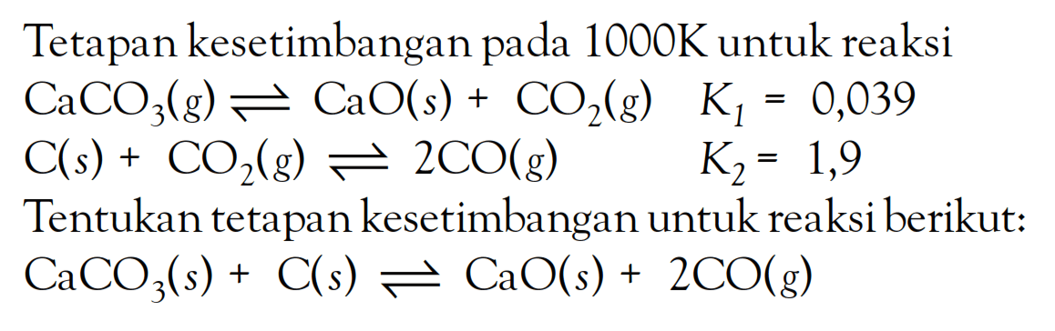 Tetapan kesetimbangan pada 1000K untuk reaksi CaCO3 (g) <=> CaO (s) + CO2 (g) K1 = 0,039 C (s) + CO2 (g) <=> 2 CO (g) K2 = 1,9 Tentukan tetapan kesetimbangan untuk reaksi berikut: CaCO3 (s) + C (s) <=> CaO (s) + 2 CO (g)