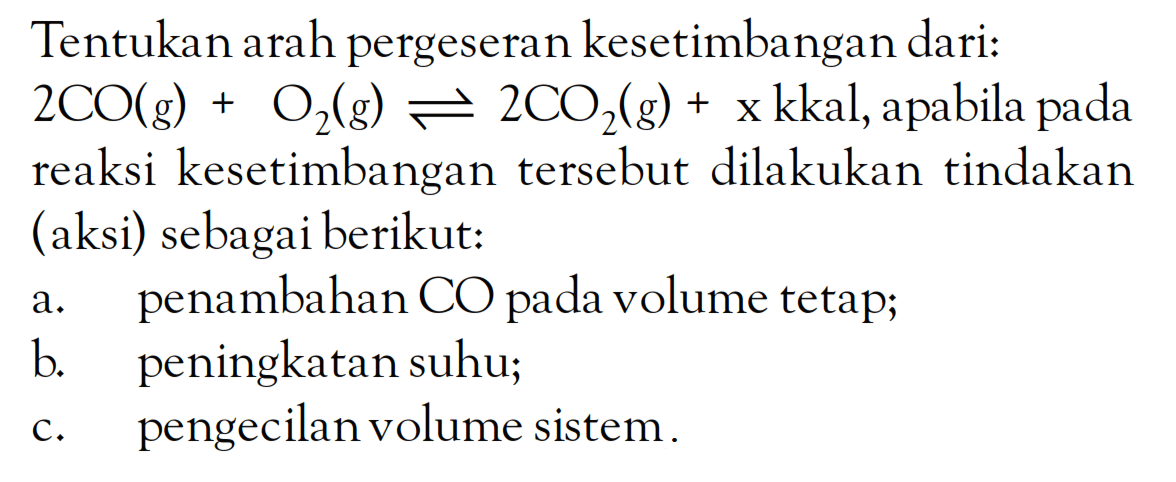 Tentukan arah pergeseran kesetimbangan dari: 2CO (g) + O2 (g) <=> 2CO2 (g) + x kkal, apabila pada reaksi kesetimbangan tersebut dilakukan tindakan (aksi) sebagai berikut: a. penambahan CO pada volume tetap; b. peningkatan suhu; c. pengecilan volume sistem.