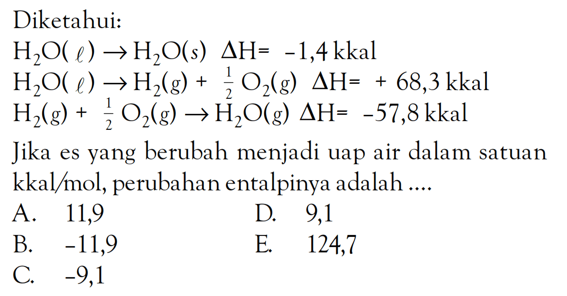Diketahui: H2O(l) -> H2O(s) deltaH = -1,4 kkal H2O(l) -> H2(g) + 1/2 O2(g) deltaH = + 68,3 kkal H2(g) + 1/2 O2(g) -> H2Og) deltaH = -57,8 kkal Jika es yang berubah menjadi uap air dalam satuan kkal/mol, perubahan entalpinya adalah ....