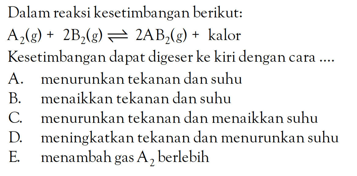 Dalam reaksi kesetimbangan berikut: A2(g) + 2B2(g) <=> 2AB2(g) + kalor Kesetimbangan dapat digeser ke kiri dengan cara ...