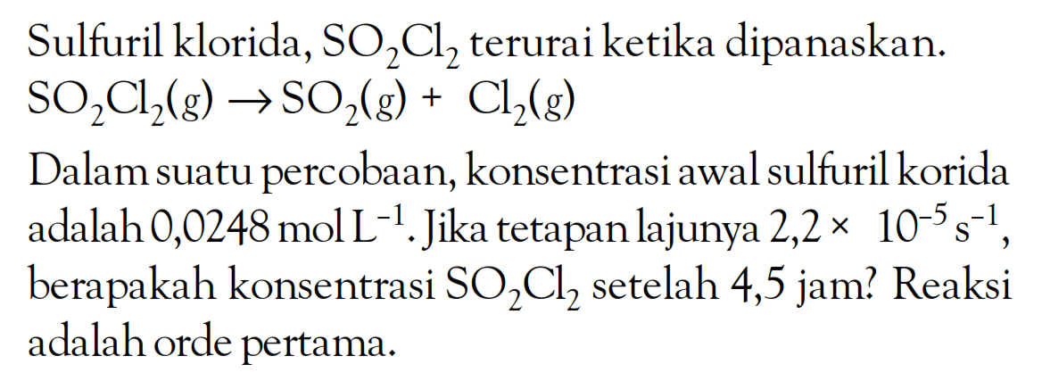 Sulfuril klorida, SO2Cl2 terurai ketika dipanaskan. So2Cl2 (g) -> SO2 (g) + Cl2 (g) Dalam suatu percobaan, konsntrasi awal sulfuril klorida adalah 0,0248 mol L^(-1). Jika tetapan lajunya 2,2 x 10^(-5) s^(-1) berapakah konsentrasi SO2Cl2 setelah 4,5 jam? Reaksi adalah orde pertama.