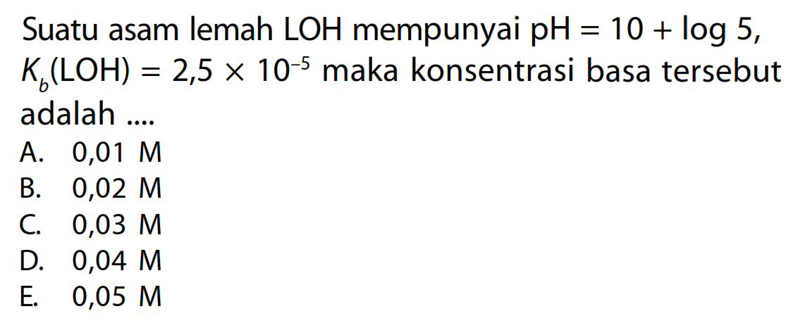 Suatu asam lemah  LOH  mempunyai  pH=10+log 5 ,  Kb(LOH)=2,5 x 10^-5  maka konsentrasi basa  tersebut adalah ....