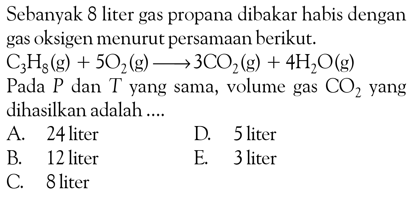 Sebanyak 8 liter gas propana dibakar habis dengan gas oksigen menurut persamaan berikut. C3H8(g) +502(g) -> 3CO2(g) +4H2O(g) Pada P dan T yang sama, volume gas CO2 yang dihasilkan adalah ....