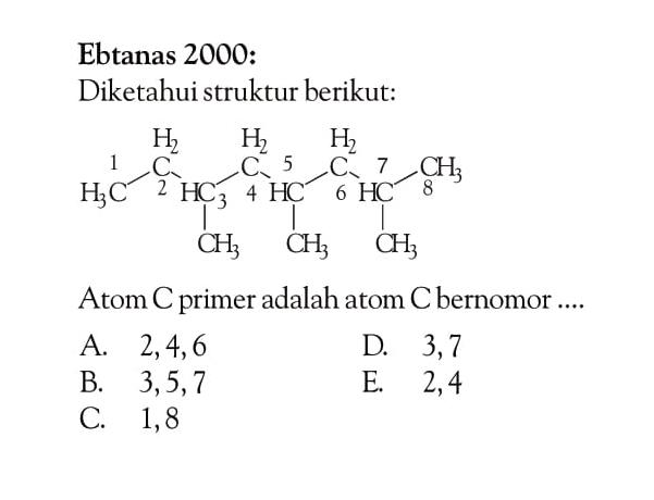 Ebtanas 2000: Diketahui struktur berikut: 1 H3C - 2 CH2 - 3 HC - 4 CH2 - 5 HC - 6 CH2 - 7 HC - 8 CH3 CH3 CH3 CH3 Atom C primer adalah atom C bernomor ....