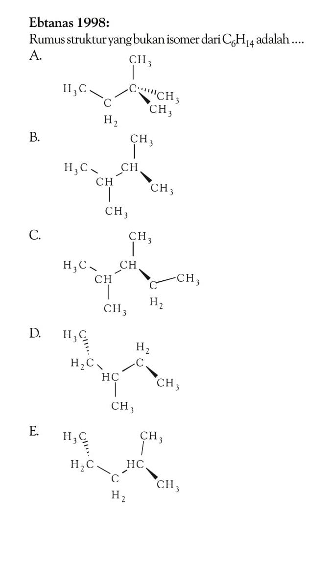 Ebtanas 1998: Rumus struktur yang bukan isomer dari C6H14 adalah .... A. CH3 H3C - CH2 - C CH3 CH3 B. H3C CH CH CH3 - CH3 CH3 C. CH3 H3C - CH - CH - CH3 CH3 CH2 CH3 D. H3C H2C HC CH2 CH3 CH3 E. H3C H2C - CH2 - HC - CH3 CH3