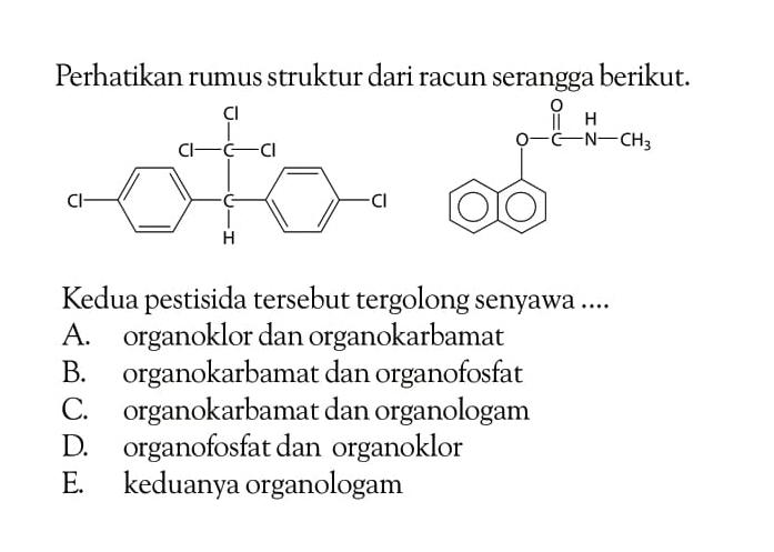 Perhatikan rumus struktur dari racun serangga berikut. 
Cl - (benzena) - C - (benzena) - Cl Cl - C - Cl Cl H 
(2 benzena) - O - C - NH - CH3 O 
Kedua pestisida tersebut tergolong senyawa ....