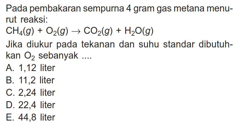 Pada pembakaran sempurna 4 gram gas metana menurut reaksi:CH4(g)+O2(g) -> CO2(g)+H2O(g)Jika diukur pada tekanan dan suhu standar dibutuhkan  O2  sebanyak ....