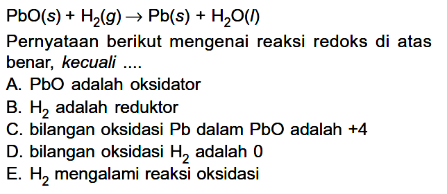  PbO(s)+H2(g) -> Pb(s)+H2O(l) Pernyataan berikut mengenai reaksi redoks di atas benar, kecuali ....A. PbO adalah oksidatorB.  H2  adalah reduktorC. bilangan oksidasi  Pb  dalam  PbO  adalah  +4 D. bilangan oksidasi  H2  adalah 0E.  H2  mengalami reaksi oksidasi