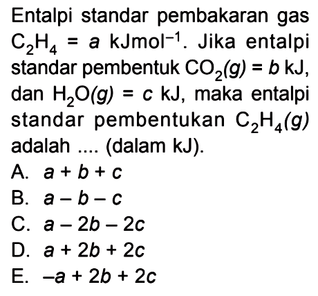 Entalpi standar pembakaran gas C2H4 = a kJmol^(-1). Jika entalpi standar pembentuk CO2(g) = b kJ, dan H2O(g) = c kJ, maka entalpi standar pembentukan C2H4(g) adalah .... (dalam kJ).