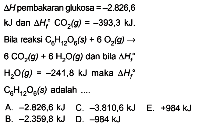 delta H pembakaran glukosa = -2.826,6 kJ dan delta Hf CO2(g) = -3393,3 kJ. Bila reaksi C6H12O6(s) + 6 O2(g) -> 6 CO2(g) + 6 H2O(g) dan bila delta Hf H2O(g) = -241,8 kJ maka delta Hf C6H12O6(s) adalah ....