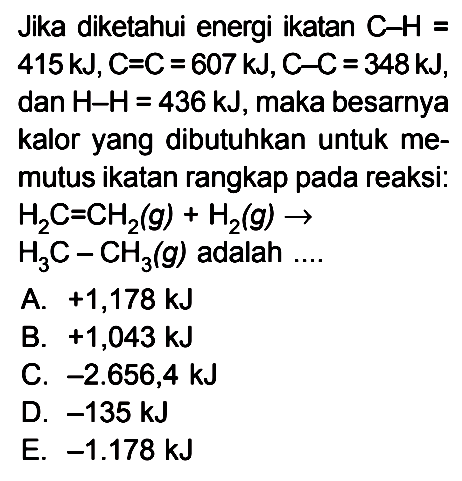 Jika diketahui energi ikatan C-H = 415kJ, C=C = 607 kJ, C-C = 348kJ, dan H-H = 436 kJ, maka besarnya kalor yang dibutuhkan untuk me-mutus ikatan rangkap pada reaksi: H2C=CH2(g) + H2(g) -> H3C - CH3(g) adalah ....
