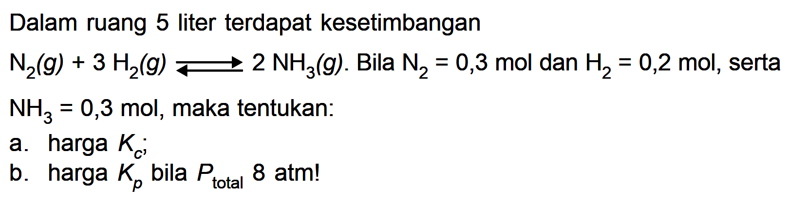 Dalam ruang 5 liter terdapat kesetimbangan N2 (g) + 3 H2 (g) <=> 2 NH3 (g). Bila N2 = 0,3 mol dan H2 = 0,2 mol, serta NH3 = 0,3 mol, maka tentukan: a. harga Kc; b. harga Kp bila Ptotal 8 atm!